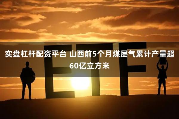 实盘杠杆配资平台 山西前5个月煤层气累计产量超60亿立方米