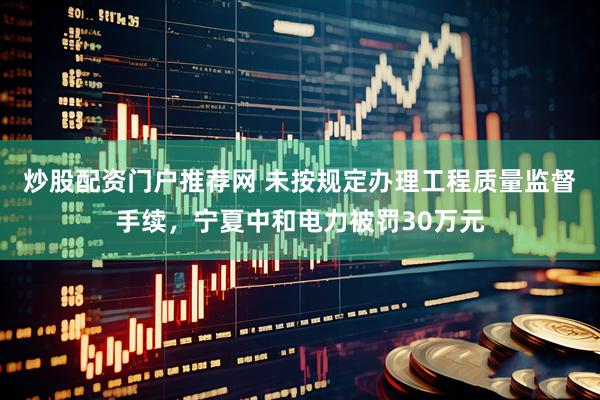炒股配资门户推荐网 未按规定办理工程质量监督手续，宁夏中和电力被罚30万元