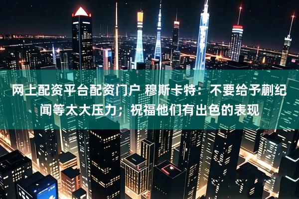网上配资平台配资门户 穆斯卡特：不要给予蒯纪闻等太大压力；祝福他们有出色的表现