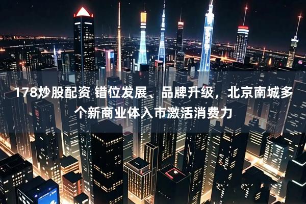 178炒股配资 错位发展、品牌升级，北京南城多个新商业体入市激活消费力