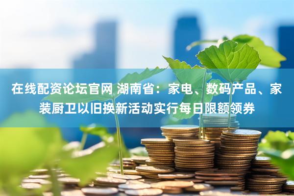 在线配资论坛官网 湖南省：家电、数码产品、家装厨卫以旧换新活动实行每日限额领券