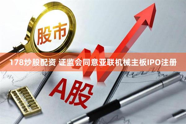 178炒股配资 证监会同意亚联机械主板IPO注册