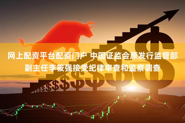 网上配资平台配资门户 中国证监会原发行监管部副主任李筱强接受纪律审查和监察调查
