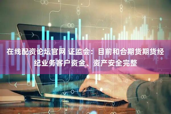 在线配资论坛官网 证监会：目前和合期货期货经纪业务客户资金、资产安全完整