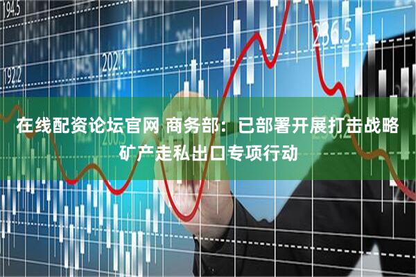 在线配资论坛官网 商务部：已部署开展打击战略矿产走私出口专项行动