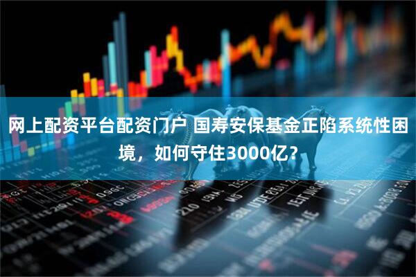 网上配资平台配资门户 国寿安保基金正陷系统性困境，如何守住3000亿？