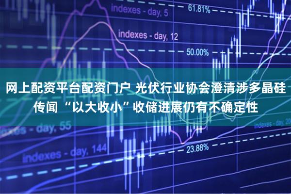 网上配资平台配资门户 光伏行业协会澄清涉多晶硅传闻 “以大收小”收储进展仍有不确定性