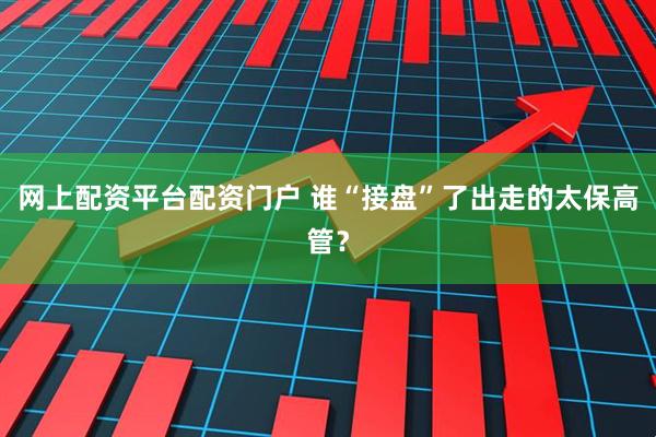 网上配资平台配资门户 谁“接盘”了出走的太保高管？