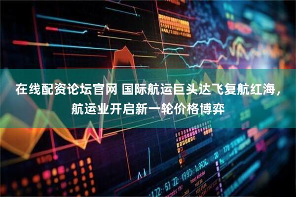 在线配资论坛官网 国际航运巨头达飞复航红海，航运业开启新一轮价格博弈