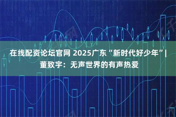 在线配资论坛官网 2025广东“新时代好少年”| 董致宇：无声世界的有声热爱