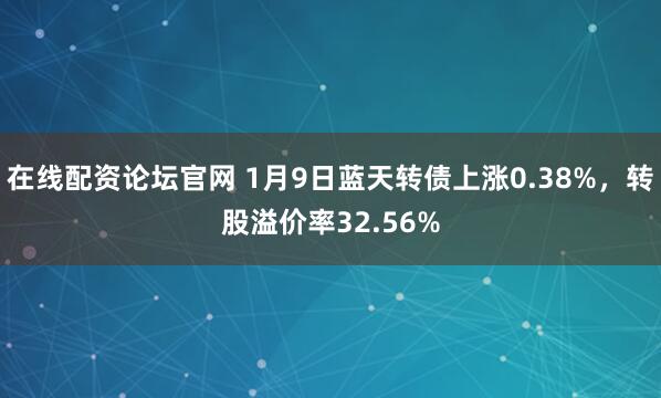 在线配资论坛官网 1月9日蓝天转债上涨0.38%，转股溢价率32.56%