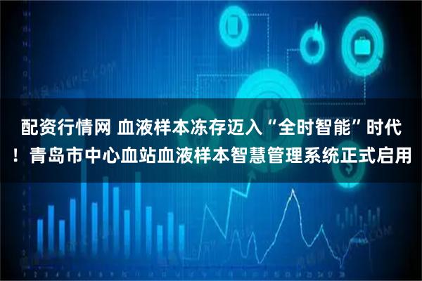 配资行情网 血液样本冻存迈入“全时智能”时代！青岛市中心血站血液样本智慧管理系统正式启用